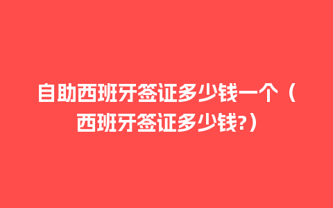 自助西班牙签证多少钱一个（西班牙签证多少钱?）