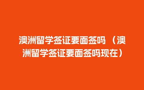 澳洲留学签证要面签吗 （澳洲留学签证要面签吗现在）