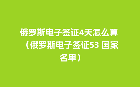 俄罗斯电子签证4天怎么算 （俄罗斯电子签证53 国家名单）