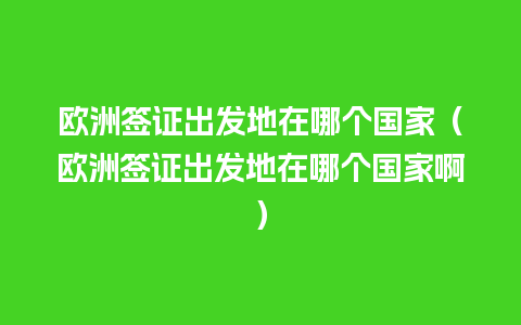 欧洲签证出发地在哪个国家（欧洲签证出发地在哪个国家啊）