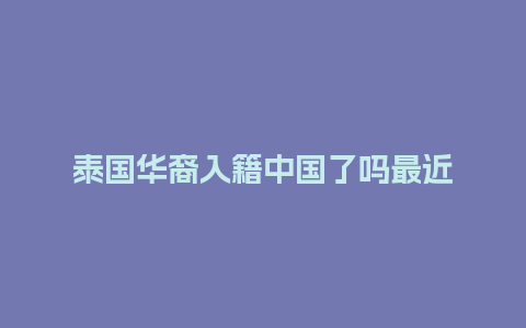 泰国华裔入籍中国了吗最近