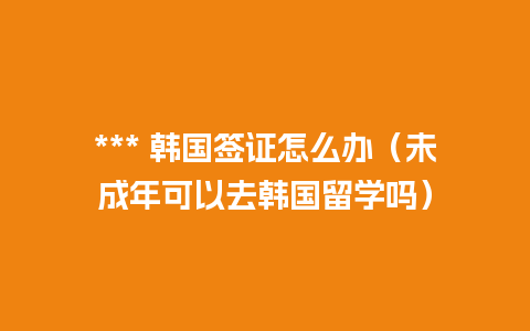 *** 韩国签证怎么办（未成年可以去韩国留学吗）