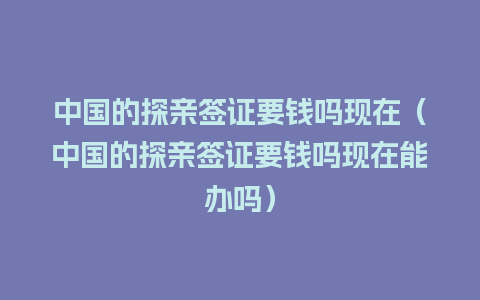 中国的探亲签证要钱吗现在（中国的探亲签证要钱吗现在能办吗）