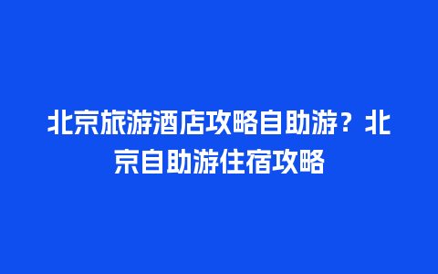 北京旅游酒店攻略自助游？北京自助游住宿攻略