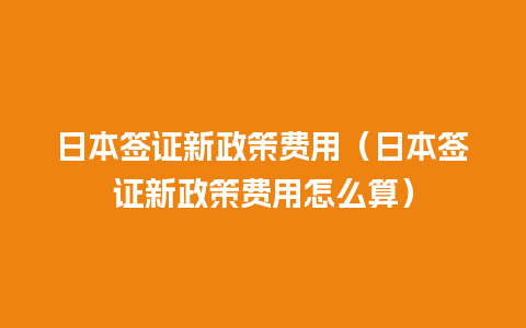 日本签证新政策费用（日本签证新政策费用怎么算）