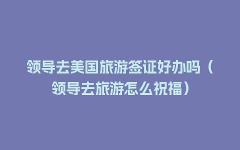 领导去美国旅游签证好办吗（领导去旅游怎么祝福）