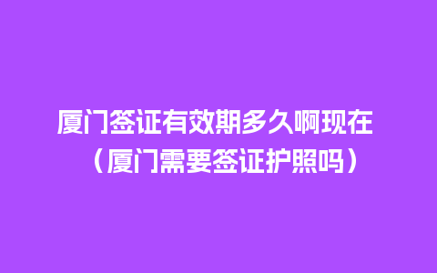 厦门签证有效期多久啊现在 （厦门需要签证护照吗）