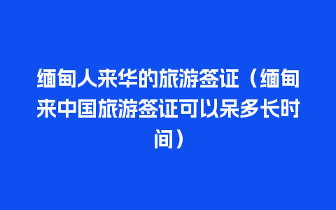 缅甸人来华的旅游签证（缅甸来中国旅游签证可以呆多长时间）