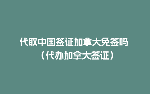 代取中国签证加拿大免签吗 （代办加拿大签证）