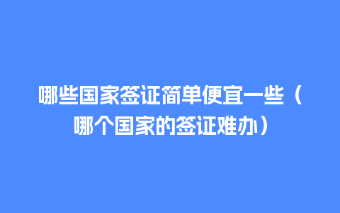 哪些国家签证简单便宜一些（哪个国家的签证难办）