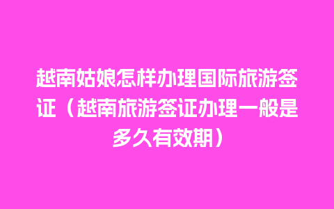 越南姑娘怎样办理国际旅游签证（越南旅游签证办理一般是多久有效期）