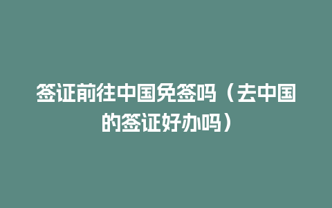 签证前往中国免签吗（去中国的签证好办吗）