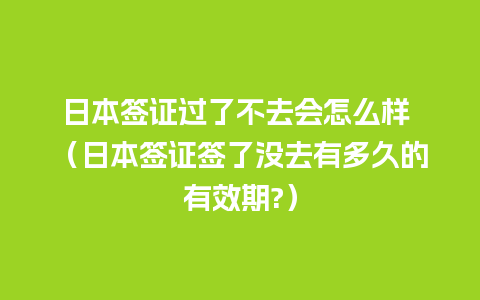 日本签证过了不去会怎么样 （日本签证签了没去有多久的有效期?）