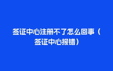 签证中心注册不了怎么回事（签证中心报错）