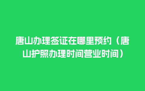 唐山办理签证在哪里预约（唐山护照办理时间营业时间）