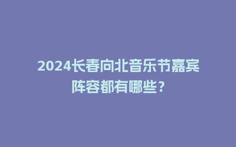 2024长春向北音乐节嘉宾阵容都有哪些？