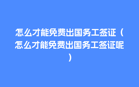 怎么才能免费出国务工签证（怎么才能免费出国务工签证呢）