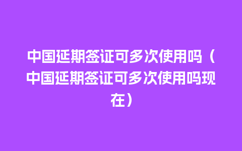 中国延期签证可多次使用吗（中国延期签证可多次使用吗现在）