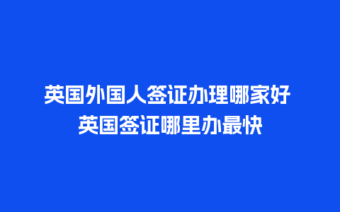 英国外国人签证办理哪家好 英国签证哪里办最快