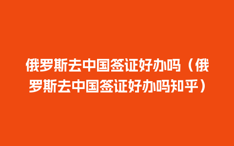 俄罗斯去中国签证好办吗（俄罗斯去中国签证好办吗知乎）