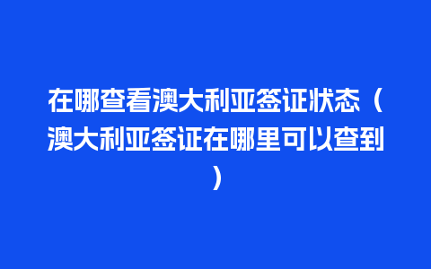 在哪查看澳大利亚签证状态（澳大利亚签证在哪里可以查到）