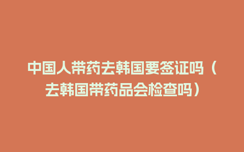 中国人带药去韩国要签证吗（去韩国带药品会检查吗）