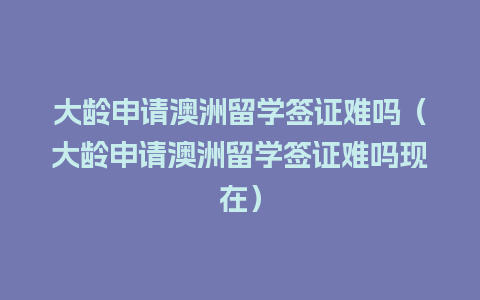 大龄申请澳洲留学签证难吗（大龄申请澳洲留学签证难吗现在）