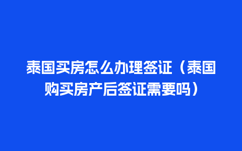 泰国买房怎么办理签证（泰国购买房产后签证需要吗）