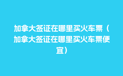 加拿大签证在哪里买火车票（加拿大签证在哪里买火车票便宜）