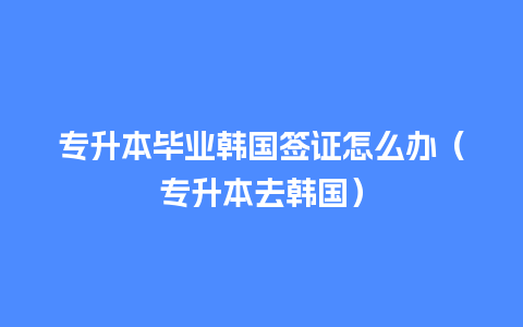 专升本毕业韩国签证怎么办（专升本去韩国）