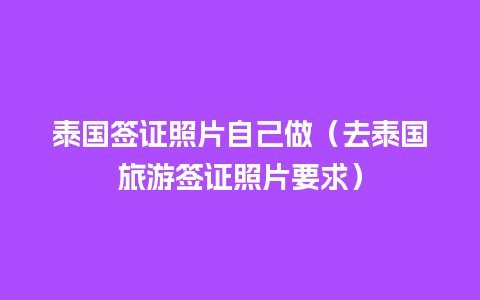 泰国签证照片自己做（去泰国旅游签证照片要求）