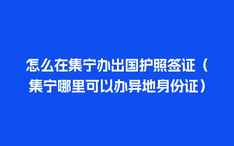 怎么在集宁办出国护照签证（集宁哪里可以办异地身份证）