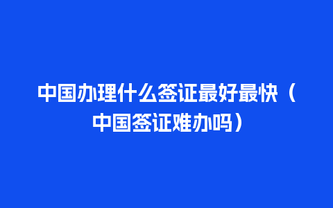 中国办理什么签证最好最快（中国签证难办吗）