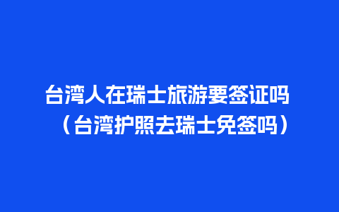 台湾人在瑞士旅游要签证吗 （台湾护照去瑞士免签吗）