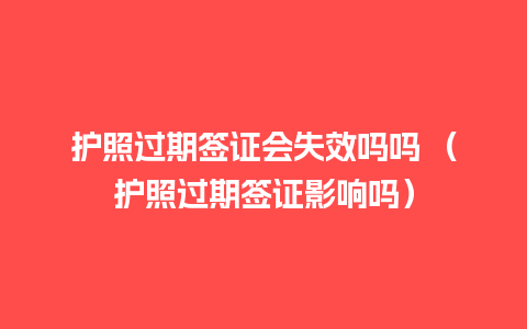 护照过期签证会失效吗吗 （护照过期签证影响吗）