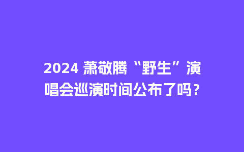 2024 萧敬腾“野生”演唱会巡演时间公布了吗？