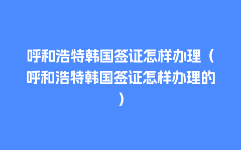 呼和浩特韩国签证怎样办理（呼和浩特韩国签证怎样办理的）