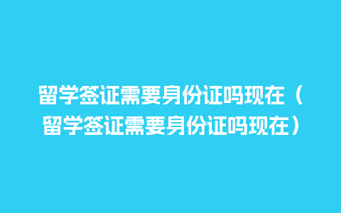 留学签证需要身份证吗现在（留学签证需要身份证吗现在）