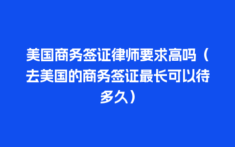 美国商务签证律师要求高吗（去美国的商务签证最长可以待多久）