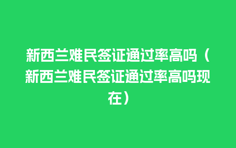 新西兰难民签证通过率高吗（新西兰难民签证通过率高吗现在）