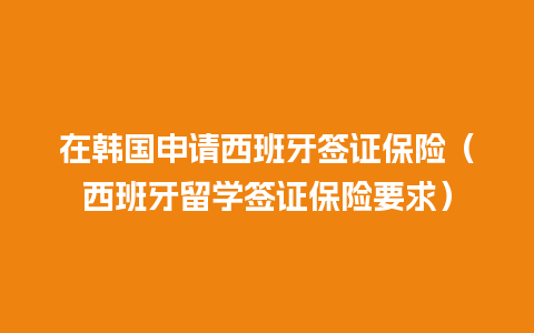 在韩国申请西班牙签证保险（西班牙留学签证保险要求）