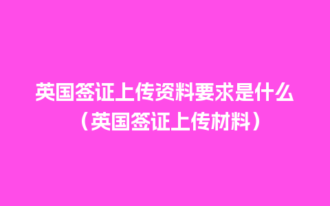 英国签证上传资料要求是什么（英国签证上传材料）