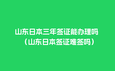 山东日本三年签证能办理吗 （山东日本签证难签吗）