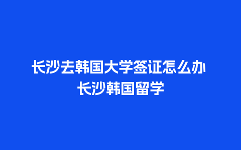 长沙去韩国大学签证怎么办 长沙韩国留学