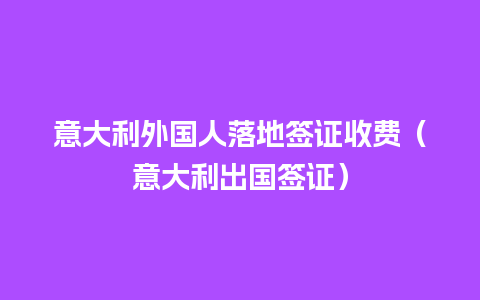 意大利外国人落地签证收费（意大利出国签证）