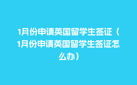 1月份申请英国留学生签证（1月份申请英国留学生签证怎么办）