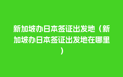 新加坡办日本签证出发地（新加坡办日本签证出发地在哪里）