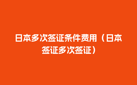 日本多次签证条件费用（日本签证多次签证）