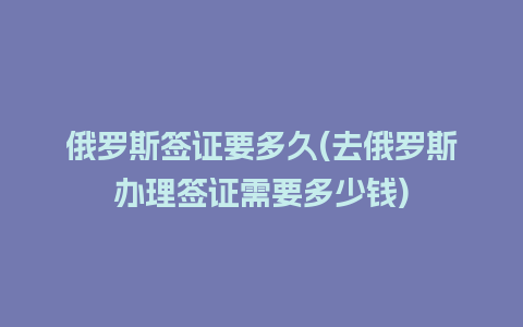 俄罗斯签证要多久(去俄罗斯办理签证需要多少钱)