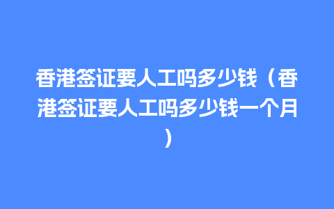 香港签证要人工吗多少钱（香港签证要人工吗多少钱一个月）